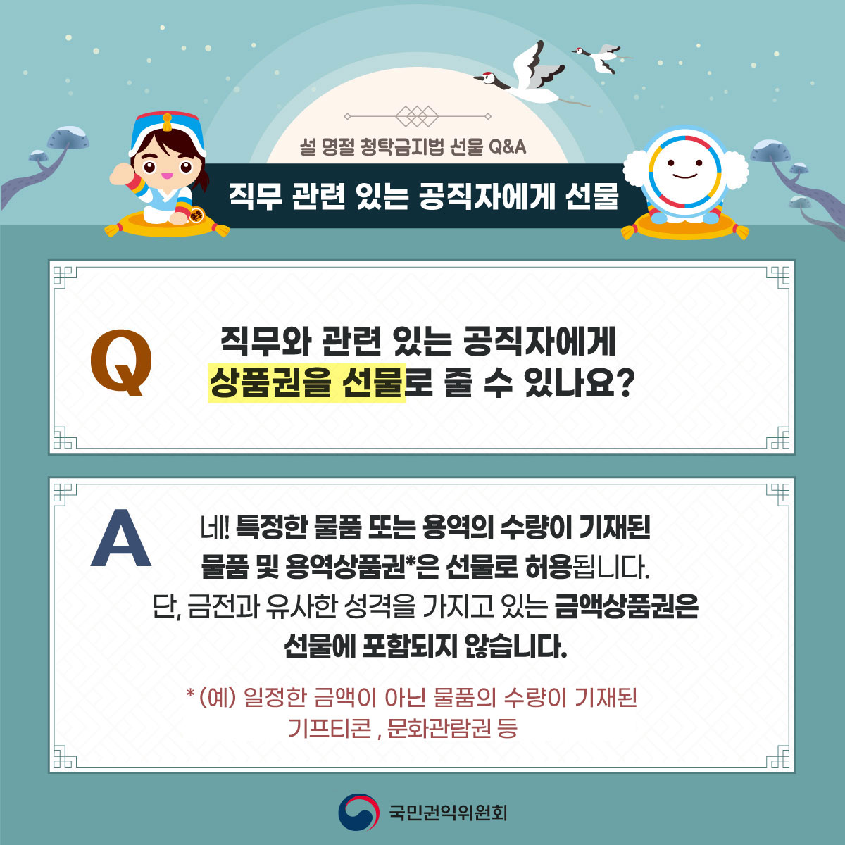 설 명절 청탁금지법 선물 Q&A / 직무 관련 있는 공직자에게 선물 / Q:직무와 관련 공직자에게 상품권을 선물로 줄 수 있나요? A:네! 특정한 물품 또는 용역의 수량이 기재된 물품 및 용역상품권*은 선물로 허용됩니다. 단,금전과 유사한 성격을 가지고 있는 금액상품권은 선물에 포함되지 않습니다. *(예)일정한 금액이 아닌 물품의 수량이 기재된 기프티콘,문화관람권 등 / 국민권익위원회