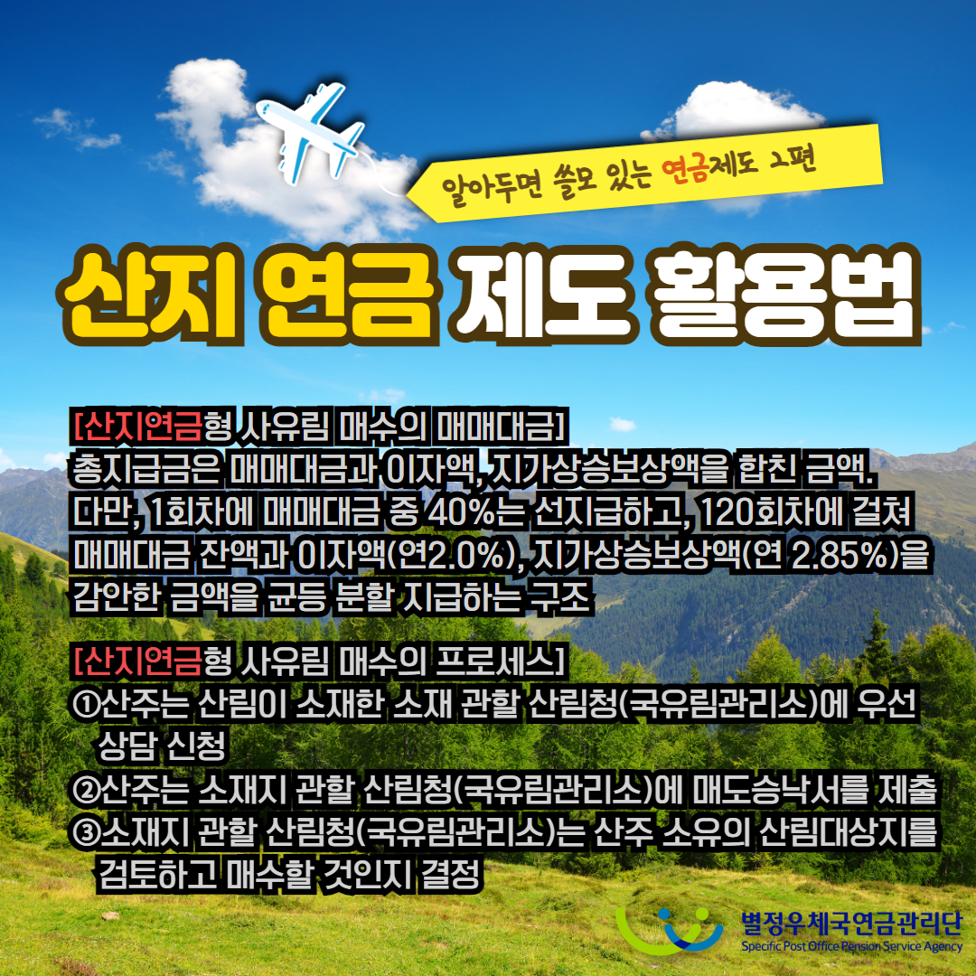 알아두면 쓸모 있는 연금제도 2편 / 산지 연금 제도 활용법 / [산지연금형 사유림 매수의 매매대금] / 총지급금은 매매대금과 이자액, 지가상승보상액을 합친 금액. 다만, 1회차에 매매대금 중 40%는 선지급하고, 120회차에 걸쳐 매매대금 잔액과 이자액(연2.0%), 지가상승보상액(연 2.85%)을 감안한 금액을 균등 분할 지급하는 구조 / [산지연금형 사유림 매수의 프로세스] / ①산주는 산림이 소재한 소재 관할 산림청(국유림관리소)에 우선 상담 신청 / ②산주는 소재지 관할 산림청(국유림관리소)에 매도승낙서를 제출 / ③소재지 관할 산림청(국유림관리소)는 산주 소유의 산림대상지를 검토하고 매수할 것인지 결정 / 별정우체국연금관리단 Specific Post Office Pension Service Agency