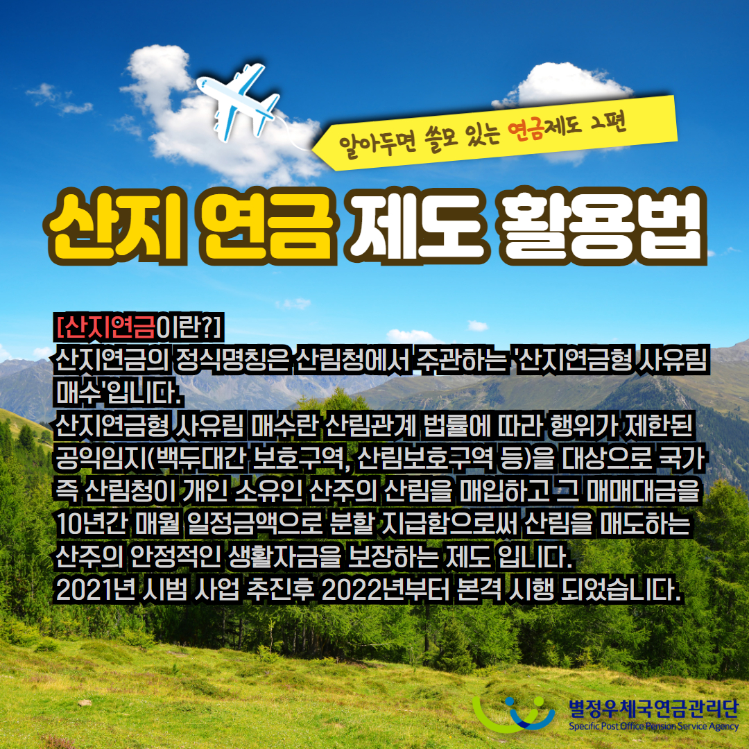알아두면 쓸모 있는 연금제도 2편 / 산지 연금 제도 활용법 / [산지연금이란?] / 산지연금의 정식명칭은 산림청에서 주관하는 산지연금형 사유림 매수'입니다. 산지연금형 사유림 매수란 산림관계 법률에 따라 행위가 제한된 공익임지(백두대간 보호구역, 산림보호구역 등)을 대상으로 국가 즉 산림청이 개인 소유인 산주의 산림을 매입하고 그 매매대금을 10년간 매월 일정금액으로 분할 지급함으로써 산림을 매도하는 산주의 안정적인 생활자금을 보장하는 제도 입니다. 2021년 시범 사업 추진후 2022년부터 본격 시행 되었습니다. / 별정우체국연금관리단 Specific Post Office Pension Service Agency