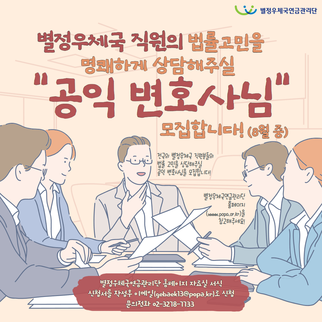addfile 별정우체국연금관리단 / 별정우체국 직원의 법률고민을 명쾌하게 상담해주실 "공익 변호사님" 모집합니다!(8월 중) / 전국의 별정우체국 직원분들의 법률 고민을 상담해주실 공익 변호사님을 모집합니다! / 별정우체국연금관리단 홈페이지(www.popa.or.kr)을 참고해주세요! / 별정우체국연금관리단 홈페이지 자료실 서식 신청서를 작성후 이메일(gebaek13@popa.kr)로 신청 / 문의전화 02-3278-7733