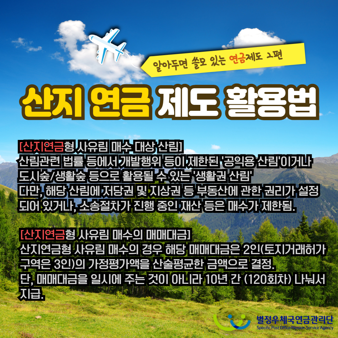 알아두면 쓸모 있는 연금제도 2편 / 산지 연금 제도 활용법 / [산지연금형 사유림 매수 대상 산림] / '산림관련 법률 등에서 개발행위 등이 제한된 '공익용 산림'이거나 도시숲/생활숲 등으로 활용될 수 있는 '생활권 산림' 다만, 해당 산림에 저당권 및 지상권 등 부동산에 관한 권리가 설정 되어 있거나, 소송절차가 진행 중인 재산 등은 매수가 제한됨. / [산지연금형 사유림 매수의 매매대금] / 산지연금형 사유림 매수의 경우 해당 매매대금은 2인(토지거래허가 구역은 3인)의 가정평가액을 산술평균한 금액으로 결정. 단, 매매대금을 일시에 주는 것이 아니라 10년 간 (120회차) 나눠서 지급 / 별정우체국연금관리단 Specific Post Office Pension Service Agency