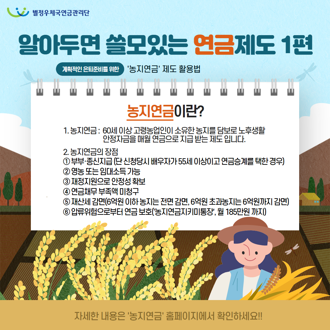 별정우체국연금관리단 /알아두면 쓸모있는 연금제도 1편 /계획적인 은퇴준비를 위한 '농지연금' 제도 활용법 / 농지연금이란? / 1. 농지연금: 60세 이상 고령농업인이 소유한 농지를 담보로 노후생활 안정자금을 매월 연금으로 지급받는 제도 입니다. / 2. 농지연금의 장점 / ① 부부·종신지급 (단 신청당시 배우자가 55세 이상이고 연금승계를 택한 경우) / ② 영농 또는 임대소득 가능 / ③ 재정지원으로 안정성 확보 / ④ 연금채무 부족액 미청구 / ⑤ 재산세 감면(6억원 이하 농지는 전면 감면, 6억원 초과농지는 6억원까지 감면) / ⑥ 압류위험으로부터 연금 보호('농지연금지키미통장', 월 185만원까지) / 자세한 내용은 '농지연금' 홈페이지에서 확인하세요!!