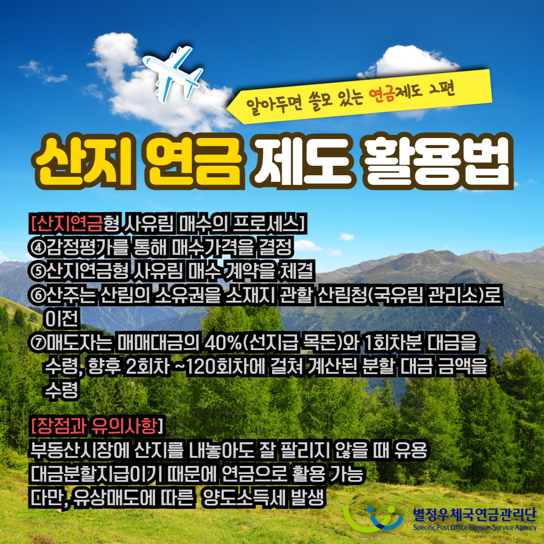 알아두면 쓸모 있는 연금제도 2편 / 산지 연금 제도 활용법 / [산지연금형 사유림 매수의 프로세스] / ④감정평가를 통해 매수가격을 결정 / ⑤산지연금형 사유림 매수 계약을 체결 / ⑥산주는 산림의 소유권을 소재지 관할 산림청(국유림관리소)로 이전 / ⑦매도자는 매매대금의 40%(선지급 목돈)와 1회차분 대금을 수령, 향후 2회차~120회차에 걸쳐 계산된 분할 대금 금액을 수령 / [장점과 유의사항] / 부동산시장에 산지를 내놓아도 잘 팔리지 않을 때 유용 대금분할지급이기 때문에 연금으로 활용 가능 다만, 유상매도에 따른 양도소득세 발생 / 별정우체국연금관리단 Specific Post Office Pension Service Agency