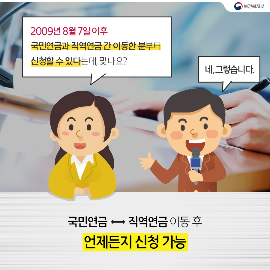 
			공연금앵커 : 2009년 8월 7일 이후 
			국민연금과 직역연금 간 이동한 분부터 신청할 수 있다는데, 맞나요?
			김연계 기자 : 네, 그렇습니다.
			국민연금↔직역연금 이동후 언제든지 신청가능
		