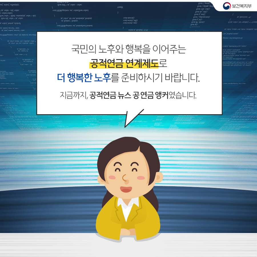 
			공연금앵커 : 국민의 노후와 행복을 이어주는 공적연금 연계제도로 
			더행복한 노후를 준비하시기 바랍니다. 
			지금까지, 공적연금 뉴스 공연금 앵커 였습니다. 
			-보건복지부-
		